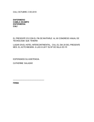 CALI, OCTUBRE 2 DE 2018
ENFERMERO
CAMILA OCAMPO
ENFERMERIA
CALI
EL PRESENTE ES CON EL FIN DE INVITARLE AL XII CONGRESO ANUAL DE
TECNOLOGIA QUE TENDRA
LUGAR EN EL HOTEL INTERCONTINENTAL, CALI, EL DIA 20 DEL PRESENTE
MES. EL ACTO INICIARA A LAS 8 A.M Y SU Nº DE SILLA ES 11
ESPERAMOS SU ASISTENCIA.
CATHERINE SALAZAR
______________________________
FIRMA
 