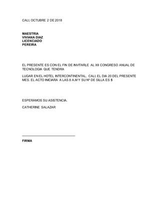 CALI, OCTUBRE 2 DE 2018
MAESTRIA
VIVIANA DIAZ
LICENCIADO
PEREIRA
EL PRESENTE ES CON EL FIN DE INVITARLE AL XII CONGRESO ANUAL DE
TECNOLOGIA QUE TENDRA
LUGAR EN EL HOTEL INTERCONTINENTAL, CALI, EL DIA 20 DEL PRESENTE
MES. EL ACTO INICIARA A LAS 8 A.M Y SU Nº DE SILLA ES 5
ESPERAMOS SU ASISTENCIA.
CATHERINE SALAZAR
______________________________
FIRMA
 