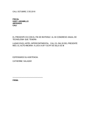 CALI, OCTUBRE 2 DE 2018
FISCAL
HADY JARAMILLO
ABOGADO
CALI
EL PRESENTE ES CON EL FIN DE INVITARLE AL XII CONGRESO ANUAL DE
TECNOLOGIA QUE TENDRA
LUGAR EN EL HOTEL INTERCONTINENTAL, CALI, EL DIA 20 DEL PRESENTE
MES. EL ACTO INICIARA A LAS 8 A.M Y SU Nº DE SILLA ES 8
ESPERAMOS SU ASISTENCIA.
CATHERINE SALAZAR
______________________________
FIRMA
 