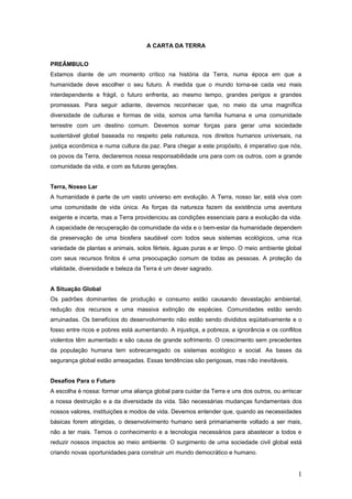 A CARTA DA TERRA
PREÂMBULO
Estamos diante de um momento crítico na história da Terra, numa época em que a
humanidade deve escolher o seu futuro. À medida que o mundo torna-se cada vez mais
interdependente e frágil, o futuro enfrenta, ao mesmo tempo, grandes perigos e grandes
promessas. Para seguir adiante, devemos reconhecer que, no meio da uma magnífica
diversidade de culturas e formas de vida, somos uma família humana e uma comunidade
terrestre com um destino comum. Devemos somar forças para gerar uma sociedade
sustentável global baseada no respeito pela natureza, nos direitos humanos universais, na
justiça econômica e numa cultura da paz. Para chegar a este propósito, é imperativo que nós,
os povos da Terra, declaremos nossa responsabilidade uns para com os outros, com a grande
comunidade da vida, e com as futuras gerações.
Terra, Nosso Lar
A humanidade é parte de um vasto universo em evolução. A Terra, nosso lar, está viva com
uma comunidade de vida única. As forças da natureza fazem da existência uma aventura
exigente e incerta, mas a Terra providenciou as condições essenciais para a evolução da vida.
A capacidade de recuperação da comunidade da vida e o bem-estar da humanidade dependem
da preservação de uma biosfera saudável com todos seus sistemas ecológicos, uma rica
variedade de plantas e animais, solos férteis, águas puras e ar limpo. O meio ambiente global
com seus recursos finitos é uma preocupação comum de todas as pessoas. A proteção da
vitalidade, diversidade e beleza da Terra é um dever sagrado.
A Situação Global
Os padrões dominantes de produção e consumo estão causando devastação ambiental,
redução dos recursos e uma massiva extinção de espécies. Comunidades estão sendo
arruinadas. Os benefícios do desenvolvimento não estão sendo divididos eqüitativamente e o
fosso entre ricos e pobres está aumentando. A injustiça, a pobreza, a ignorância e os conflitos
violentos têm aumentado e são causa de grande sofrimento. O crescimento sem precedentes
da população humana tem sobrecarregado os sistemas ecológico e social. As bases da
segurança global estão ameaçadas. Essas tendências são perigosas, mas não inevitáveis.
Desafios Para o Futuro
A escolha é nossa: formar uma aliança global para cuidar da Terra e uns dos outros, ou arriscar
a nossa destruição e a da diversidade da vida. São necessárias mudanças fundamentais dos
nossos valores, instituições e modos de vida. Devemos entender que, quando as necessidades
básicas forem atingidas, o desenvolvimento humano será primariamente voltado a ser mais,
não a ter mais. Temos o conhecimento e a tecnologia necessários para abastecer a todos e
reduzir nossos impactos ao meio ambiente. O surgimento de uma sociedade civil global está
criando novas oportunidades para construir um mundo democrático e humano.
1
 