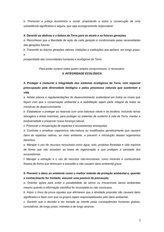 b. Promover a justiça econômica e social, propiciando a todos a consecução de uma
subsistência significativa e segura, que seja ecologicamente responsável.
4. Garantir as dádivas e a beleza da Terra para as atuais e as futuras gerações.
a. Reconhecer que a liberdade de ação de cada geração é condicionada pelas necessidades
das gerações futuras.
b. Transmitir às futuras gerações valores, tradições e instituições que apóiem, em longo prazo,
a
prosperidade das comunidades humanas e ecológicas da Terra.
Para poder cumprir estes quatro amplos compromissos, é necessário:
II. INTEGRIDADE ECOLÓGICA
5. Proteger e restaurar a integridade dos sistemas ecológicos da Terra, com especial
preocupação pela diversidade biológica e pelos processos naturais que sustentam a
vida.
a. Adotar planos e regulamentações de desenvolvimento sustentável em todos os níveis que
façam com que a conservação ambiental e a reabilitação sejam parte integral de todas as
iniciativas de desenvolvimento.
b. Estabelecer e proteger as reservas com uma natureza viável e da biosfera, incluindo terras
selvagens e áreas marinhas, para proteger os sistemas de sustento à vida da Terra, manter a
biodiversidade e preservar nossa herança natural.
c. Promover a recuperação de espécies e ecossistemas ameaçadas.
d. Controlar e erradicar organismos não-nativos ou modificados geneticamente que causem
dano às espécies nativas, ao meio ambiente, e prevenir a introdução desses organismos
daninhos.
e. Manejar o uso de recursos renováveis como água, solo, produtos florestais e vida marinha
de forma que não excedam as taxas de regeneração e que protejam a sanidade dos
ecossistemas.
f. Manejar a extração e o uso de recursos não-renováveis, como minerais e combustíveis
fósseis de forma que diminuam a exaustão e não causem dano ambiental grave.
6. Prevenir o dano ao ambiente como o melhor método de proteção ambiental e, quando
o conhecimento for limitado, assumir uma postura de precaução.
a. Orientar ações para evitar a possibilidade de sérios ou irreversíveis danos ambientais
mesmo quando a informação científica for incompleta ou não conclusiva.
b. Impor o ônus da prova àqueles que afirmarem que a atividade proposta não causará dano
significativo e fazer com que os grupos sejam responsabilizados pelo dano ambiental.
c. Garantir que a decisão a ser tomada se oriente pelas conseqüências humanas globais,
cumulativas, de longo prazo, indiretas e de longo alcance.
3
 