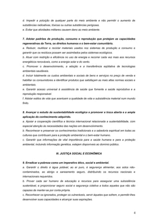 d. Impedir a poluição de qualquer parte do meio ambiente e não permitir o aumento de
substâncias radioativas, tóxicas ou outras substâncias perigosas.
e. Evitar que atividades militares causem dano ao meio ambiente.
7. Adotar padrões de produção, consumo e reprodução que protejam as capacidades
regenerativas da Terra, os direitos humanos e o bem-estar comunitário.
a. Reduzir, reutilizar e reciclar materiais usados nos sistemas de produção e consumo e
garantir que os resíduos possam ser assimilados pelos sistemas ecológicos.
b. Atuar com restrição e eficiência no uso de energia e recorrer cada vez mais aos recursos
energéticos renováveis, como a energia solar e do vento.
c. Promover o desenvolvimento, a adoção e a transferência eqüitativa de tecnologias
ambientais saudáveis.
d. Incluir totalmente os custos ambientais e sociais de bens e serviços no preço de venda e
habilitar os consumidores a identificar produtos que satisfaçam as mais altas normas sociais e
ambientais.
e. Garantir acesso universal à assistência de saúde que fomente a saúde reprodutiva e a
reprodução responsável.
f. Adotar estilos de vida que acentuem a qualidade de vida e subsistência material num mundo
finito.
8. Avançar o estudo da sustentabilidade ecológica e promover a troca aberta e a ampla
aplicação do conhecimento adquirido.
a. Apoiar a cooperação científica e técnica internacional relacionada a sustentabilidade, com
especial atenção às necessidades das nações em desenvolvimento.
b. Reconhecer e preservar os conhecimentos tradicionais e a sabedoria espiritual em todas as
culturas que contribuam para a proteção ambiental e o bem-estar humano.
c. Garantir que informações de vital importância para a saúde humana e para a proteção
ambiental, incluindo informação genética, estejam disponíveis ao domínio público.
III. JUSTIÇA SOCIAL E ECONÔMICA
9. Erradicar a pobreza como um imperativo ético, social e ambiental.
a. Garantir o direito à água potável, ao ar puro, à segurança alimentar, aos solos não-
contaminados, ao abrigo e saneamento seguro, distribuindo os recursos nacionais e
internacionais requeridos.
b. Prover cada ser humano de educação e recursos para assegurar uma subsistência
sustentável, e proporcionar seguro social e segurança coletiva a todos aqueles que não são
capazes de manter-se por conta própria.
c. Reconhecer os ignorados, proteger os vulneráveis, servir àqueles que sofrem, e permitir-lhes
desenvolver suas capacidades e alcançar suas aspirações.
4
 