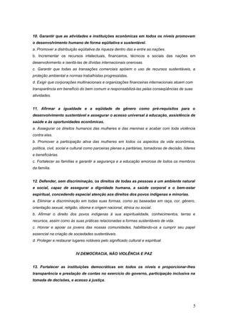 10. Garantir que as atividades e instituições econômicas em todos os níveis promovam
o desenvolvimento humano de forma eqüitativa e sustentável.
a. Promover a distribuição eqüitativa da riqueza dentro das e entre as nações.
b. Incrementar os recursos intelectuais, financeiros, técnicos e sociais das nações em
desenvolvimento e isentá-las de dívidas internacionais onerosas.
c. Garantir que todas as transações comerciais apóiem o uso de recursos sustentáveis, a
proteção ambiental e normas trabalhistas progressistas.
d. Exigir que corporações multinacionais e organizações financeiras internacionais atuem com
transparência em benefício do bem comum e responsabilizá-las pelas conseqüências de suas
atividades.
11. Afirmar a igualdade e a eqüidade de gênero como pré-requisitos para o
desenvolvimento sustentável e assegurar o acesso universal à educação, assistência de
saúde e às oportunidades econômicas.
a. Assegurar os direitos humanos das mulheres e das meninas e acabar com toda violência
contra elas.
b. Promover a participação ativa das mulheres em todos os aspectos da vida econômica,
política, civil, social e cultural como parceiras plenas e paritárias, tomadoras de decisão, líderes
e beneficiárias.
c. Fortalecer as famílias e garantir a segurança e a educação amorosa de todos os membros
da família.
12. Defender, sem discriminação, os direitos de todas as pessoas a um ambiente natural
e social, capaz de assegurar a dignidade humana, a saúde corporal e o bem-estar
espiritual, concedendo especial atenção aos direitos dos povos indígenas e minorias.
a. Eliminar a discriminação em todas suas formas, como as baseadas em raça, cor, gênero,
orientação sexual, religião, idioma e origem nacional, étnica ou social.
b. Afirmar o direito dos povos indígenas à sua espiritualidade, conhecimentos, terras e
recursos, assim como às suas práticas relacionadas a formas sustentáveis de vida.
c. Honrar e apoiar os jovens das nossas comunidades, habilitando-os a cumprir seu papel
essencial na criação de sociedades sustentáveis.
d. Proteger e restaurar lugares notáveis pelo significado cultural e espiritual.
IV.DEMOCRACIA, NÃO VIOLÊNCIA E PAZ
13. Fortalecer as instituições democráticas em todos os níveis e proporcionar-lhes
transparência e prestação de contas no exercício do governo, participação inclusiva na
tomada de decisões, e acesso à justiça.
5
 