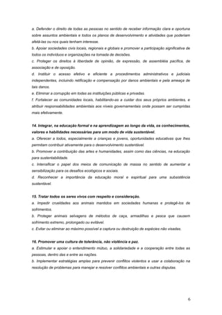 a. Defender o direito de todas as pessoas no sentido de receber informação clara e oportuna
sobre assuntos ambientais e todos os planos de desenvolvimento e atividades que poderiam
afetá-las ou nos quais tenham interesse.
b. Apoiar sociedades civis locais, regionais e globais e promover a participação significativa de
todos os indivíduos e organizações na tomada de decisões.
c. Proteger os direitos à liberdade de opinião, de expressão, de assembléia pacífica, de
associação e de oposição.
d. Instituir o acesso efetivo e eficiente a procedimentos administrativos e judiciais
independentes, incluindo retificação e compensação por danos ambientais e pela ameaça de
tais danos.
e. Eliminar a corrupção em todas as instituições públicas e privadas.
f. Fortalecer as comunidades locais, habilitando-as a cuidar dos seus próprios ambientes, e
atribuir responsabilidades ambientais aos níveis governamentais onde possam ser cumpridas
mais efetivamente.
14. Integrar, na educação formal e na aprendizagem ao longo da vida, os conhecimentos,
valores e habilidades necessárias para um modo de vida sustentável.
a. Oferecer a todos, especialmente a crianças e jovens, oportunidades educativas que lhes
permitam contribuir ativamente para o desenvolvimento sustentável.
b. Promover a contribuição das artes e humanidades, assim como das ciências, na educação
para sustentabilidade.
c. Intensificar o papel dos meios de comunicação de massa no sentido de aumentar a
sensibilização para os desafios ecológicos e sociais.
d. Reconhecer a importância da educação moral e espiritual para uma subsistência
sustentável.
15. Tratar todos os seres vivos com respeito e consideração.
a. Impedir crueldades aos animais mantidos em sociedades humanas e protegê-los de
sofrimentos.
b. Proteger animais selvagens de métodos de caça, armadilhas e pesca que causem
sofrimento extremo, prolongado ou evitável.
c. Evitar ou eliminar ao máximo possível a captura ou destruição de espécies não visadas.
16. Promover uma cultura de tolerância, não violência e paz.
a. Estimular e apoiar o entendimento mútuo, a solidariedade e a cooperação entre todas as
pessoas, dentro das e entre as nações.
b. Implementar estratégias amplas para prevenir conflitos violentos e usar a colaboração na
resolução de problemas para manejar e resolver conflitos ambientais e outras disputas.
6
 