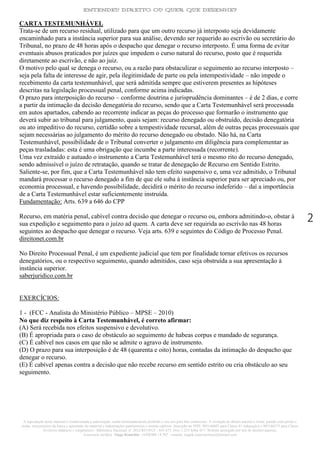 ENTENDEU DIREITO OU QUER QUE DESENHE?
A reprodução deste material é condicionada a autorização, sendo terminantemente proibido o seu uso para fins comerciais. A violação do direito autoral é crime, punido com prisão e
multa, sem prejuízo da busca e apreensão do material e indenizações patrimoniais e morais cabíveis. Inscrição no INPI: 905146603 para Classe 41 (educação) e 905146573 para Classe
16 (livros didáticos e congêneres) - Biblioteca Nacional: n° 2012/RJ/19521 - 641.675, livro 1.233 folha 417- Website protegido por leis de direitos autorais.
Assessoria Jurídica: Tiago Koutchin - OAB/MS 14.707 - contato: tiagok.rosavitoriano@hotmail.com
2
CARTA TESTEMUNHÁVEL
Trata-se de um recurso residual, utilizado para que um outro recurso já interposto seja devidamente
encaminhado para a instância superior para sua análise, devendo ser requerido ao escrivão ou secretário do
Tribunal, no prazo de 48 horas após o despacho que denegar o recurso interposto. É uma forma de evitar
eventuais abusos praticados por juízes que impedem o curso natural do recurso, posto que é requerida
diretamente ao escrivão, e não ao juiz.
O motivo pelo qual se denega o recurso, ou a razão para obstaculizar o seguimento ao recurso interposto –
seja pela falta de interesse de agir, pela ilegitimidade de parte ou pela intempestividade – não impede o
recebimento da carta testemunhável, que será admitida sempre que estiverem presentes as hipóteses
descritas na legislação processual penal, conforme acima indicadas.
O prazo para interposição do recurso – conforme doutrina e jurisprudência dominantes – é de 2 dias, e corre
a partir da intimação da decisão denegatória do recurso, sendo que a Carta Testemunhável será processada
em autos apartados, cabendo ao recorrente indicar as peças do processo que formarão o instrumento que
deverá subir ao tribunal para julgamento, quais sejam: recurso denegado ou obstruído, decisão denegatória
ou ato impeditivo do recurso, certidão sobre a tempestividade recursal, além de outras peças processuais que
sejam necessárias ao julgamento do mérito do recurso denegado ou obstado. Não há, na Carta
Testemunhável, possibilidade de o Tribunal converter o julgamento em diligência para complementar as
peças trasladadas: esta é uma obrigação que incumbe a parte interessada (recorrente).
Uma vez extraído e autuado o instrumento a Carta Testemunhável terá o mesmo rito do recurso denegado,
sendo admissível o juízo de retratação, quando se tratar de denegação de Recurso em Sentido Estrito.
Saliente-se, por fim, que a Carta Testemunhável não tem efeito suspensivo e, uma vez admitido, o Tribunal
mandará processar o recurso denegado a fim de que ele suba à instância superior para ser apreciado ou, por
economia processual, e havendo possibilidade, decidirá o mérito do recurso indeferido – daí a importância
de a Carta Testemunhável estar suficientemente instruída.
Fundamentação: Arts. 639 a 646 do CPP
Recurso, em matéria penal, cabível contra decisão que denegar o recurso ou, embora admitindo-o, obstar à
sua expedição e seguimento para o juízo ad quem. A carta deve ser requirida ao escrivão nas 48 horas
seguintes ao despacho que denegar o recurso. Veja arts. 639 e seguintes do Código de Processo Penal.
direitonet.com.br
No Direito Processual Penal, é um expediente judicial que tem por finalidade tornar efetivos os recursos
denegatórios, ou o respectivo seguimento, quando admitidos, caso seja obstruída a sua apresentação à
instância superior.
saberjuridico.com.br
EXERCÍCIOS:
1 - (FCC - Analista do Ministério Público – MPSE – 2010)
No que diz respeito à Carta Testemunhável, é correto afirmar:
(A) Será recebida nos efeitos suspensivo e devolutivo.
(B) É apropriada para o caso de obstáculo ao seguimento de habeas corpus e mandado de segurança.
(C) É cabível nos casos em que não se admite o agravo de instrumento.
(D) O prazo para sua interposição é de 48 (quarenta e oito) horas, contadas da intimação do despacho que
denegar o recurso.
(E) É cabível apenas contra a decisão que não recebe recurso em sentido estrito ou cria obstáculo ao seu
seguimento.
 
