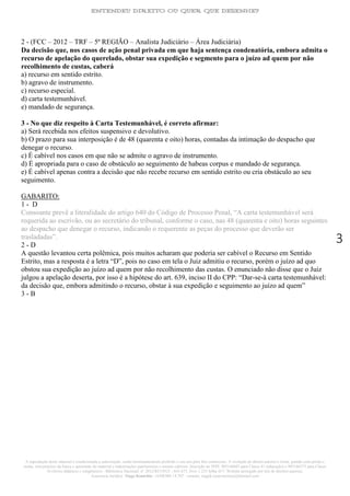 ENTENDEU DIREITO OU QUER QUE DESENHE?
A reprodução deste material é condicionada a autorização, sendo terminantemente proibido o seu uso para fins comerciais. A violação do direito autoral é crime, punido com prisão e
multa, sem prejuízo da busca e apreensão do material e indenizações patrimoniais e morais cabíveis. Inscrição no INPI: 905146603 para Classe 41 (educação) e 905146573 para Classe
16 (livros didáticos e congêneres) - Biblioteca Nacional: n° 2012/RJ/19521 - 641.675, livro 1.233 folha 417- Website protegido por leis de direitos autorais.
Assessoria Jurídica: Tiago Koutchin - OAB/MS 14.707 - contato: tiagok.rosavitoriano@hotmail.com
3
2 - (FCC – 2012 – TRF – 5ª REGIÃO – Analista Judiciário – Área Judiciária)
Da decisão que, nos casos de ação penal privada em que haja sentença condenatória, embora admita o
recurso de apelação do querelado, obstar sua expedição e segmento para o juízo ad quem por não
recolhimento de custas, caberá
a) recurso em sentido estrito.
b) agravo de instrumento.
c) recurso especial.
d) carta testemunhável.
e) mandado de segurança.
3 - No que diz respeito à Carta Testemunhável, é correto afirmar:
a) Será recebida nos efeitos suspensivo e devolutivo.
b) O prazo para sua interposição é de 48 (quarenta e oito) horas, contadas da intimação do despacho que
denegar o recurso.
c) É cabível nos casos em que não se admite o agravo de instrumento.
d) É apropriada para o caso de obstáculo ao seguimento de habeas corpus e mandado de segurança.
e) É cabível apenas contra a decisão que não recebe recurso em sentido estrito ou cria obstáculo ao seu
seguimento.
GABARITO:
1 - D
Consoante prevê a literalidade do artigo 640 do Código de Processo Penal, “A carta testemunhável será
requerida ao escrivão, ou ao secretário do tribunal, conforme o caso, nas 48 (quarenta e oito) horas seguintes
ao despacho que denegar o recurso, indicando o requerente as peças do processo que deverão ser
trasladadas”.
2 - D
A questão levantou certa polêmica, pois muitos acharam que poderia ser cabível o Recurso em Sentido
Estrito, mas a resposta é a letra “D”, pois no caso em tela o Juiz admitiu o recurso, porém o juízo ad quo
obstou sua expedição ao juízo ad quem por não recolhimento das custas. O enunciado não disse que o Juiz
julgou a apelação deserta, por isso é a hipótese do art. 639, inciso II do CPP: “Dar-se-à carta testemunhável:
da decisão que, embora admitindo o recurso, obstar à sua expedição e seguimento ao juízo ad quem”
3 - B
 