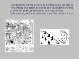 Para trazar las curvas de nivel se considera que los planos Horizontales que cortan el terreno son equidistantes entres sí, se llama  EQUIDISTANCIA  al intervalo, medido verticalmente, existente entre dos curvas de nivel continuas.  
