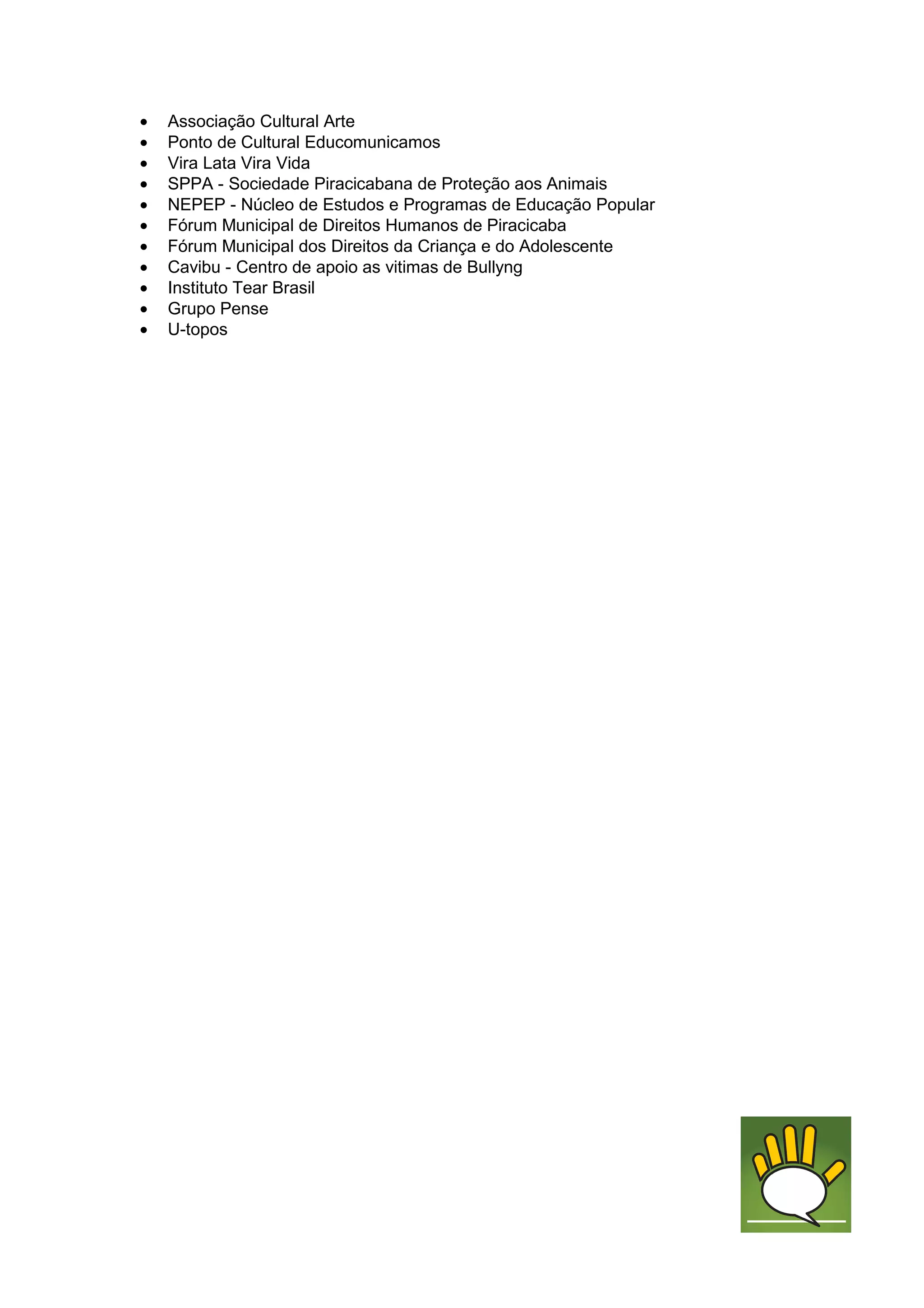 •   Associação Cultural Arte
•   Ponto de Cultural Educomunicamos
•   Vira Lata Vira Vida
•   SPPA - Sociedade Piracicabana de Proteção aos Animais
•   NEPEP - Núcleo de Estudos e Programas de Educação Popular
•   Fórum Municipal de Direitos Humanos de Piracicaba
•   Fórum Municipal dos Direitos da Criança e do Adolescente
•   Cavibu - Centro de apoio as vitimas de Bullyng
•   Instituto Tear Brasil
•   Grupo Pense
•   U-topos
 