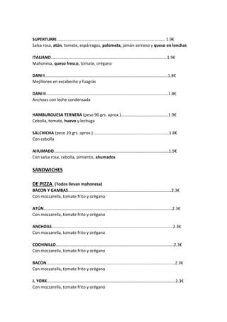 SUPERTURRI…………………………………………………………………………………………. 1.9€
Salsa rosa, atún, tomate, espárragos, palometa, jamón serrano y queso en lonchas
ITALIANO…………………………………………………………………………………………….....1.9€
Mahonesa, queso fresco, tomate, orégano
DANI I………………………………………………………………………………………………………1.8€
Mejillones en escabeche y fuagrás
DANI II……………………………………………………………………………………………………..1.8€
Anchoas con leche condensada
HAMBURGUESA TERNERA (peso 90 grs. aprox.)………………………………………1.9€
Cebolla, tomate, huevo y lechuga
SALCHICHA (peso 20 grs. aprox.)……………………………………….........................1.8€
Con cebolla
AHUMADO……………………………………………………………………………………………….1.9€
Con salsa rosa, cebolla, pimiento, ahumados
SANDWICHES
DE PIZZA (Todos llevan mahonesa)
BACON Y GAMBAS……………………………………………………………………………………..2.3€
Con mozzarella, tomate frito y orégano
ATÚN…………………………………………………………………………………………………………..2.3€
Con mozzarella, tomate frito y orégano
ANCHOAS.........................................................................................................2.3€
Con mozzarella, tomate frito y orégano
COCHINILLO………………………………………………………………………………………………….2.3€
Con mozzarella, tomate frito y orégano
BACON…………………………………………………………………………………………………………..2.3€
Con mozzarella, tomate frito y orégano
J. YORK…………………………………………………………………………………………………………..2.3€
Con mozzarella, tomate frito y orégano
 