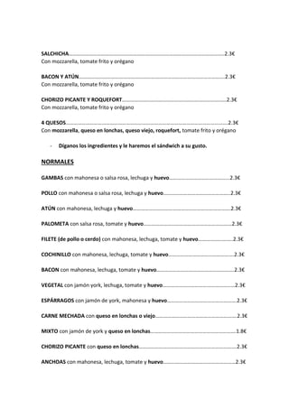 SALCHICHA……………………………………………………………………………………………………..2.3€
Con mozzarella, tomate frito y orégano
BACON Y ATÚN……………………………………………………………………………………………….2.3€
Con mozzarella, tomate frito y orégano
CHORIZO PICANTE Y ROQUEFORT……………………………………………………………………2.3€
Con mozzarella, tomate frito y orégano
4 QUESOS………………………………………………………………………………………………………….2.3€
Con mozzarella, queso en lonchas, queso viejo, roquefort, tomate frito y orégano
- Díganos los ingredientes y le haremos el sándwich a su gusto.
NORMALES
GAMBAS con mahonesa o salsa rosa, lechuga y huevo……………………………………...2.3€
POLLO con mahonesa o salsa rosa, lechuga y huevo…………………………………………..2.3€
ATÚN con mahonesa, lechuga y huevo……………………………………………………………….2.3€
PALOMETA con salsa rosa, tomate y huevo…………………………………………………………2.3€
FILETE (de pollo o cerdo) con mahonesa, lechuga, tomate y huevo……………………..2.3€
COCHINILLO con mahonesa, lechuga, tomate y huevo………………………………………….2.3€
BACON con mahonesa, lechuga, tomate y huevo………………………………………………….2.3€
VEGETAL con jamón york, lechuga, tomate y huevo………………………………………………2.3€
ESPÁRRAGOS con jamón de york, mahonesa y huevo…………………………………………….2.3€
CARNE MECHADA con queso en lonchas o viejo…………………………………………………….2.3€
MIXTO con jamón de york y queso en lonchas……………………………………………………….1.8€
CHORIZO PICANTE con queso en lonchas……………………………………………………………….2.3€
ANCHOAS con mahonesa, lechuga, tomate y huevo………………………………………………2.3€
 