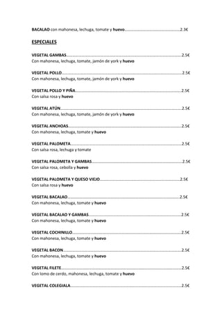 BACALAO con mahonesa, lechuga, tomate y huevo………………………………………………2.3€
ESPECIALES
VEGETAL GAMBAS………………………………………………………………………………………………….2.5€
Con mahonesa, lechuga, tomate, jamón de york y huevo
VEGETAL POLLO………………………………………………………………………………………………………2.5€
Con mahonesa, lechuga, tomate, jamón de york y huevo
VEGETAL POLLO Y PIÑA………………………………………………………………………………………….2.5€
Con salsa rosa y huevo
VEGETAL ATÚN……………………………………………………………………………………………………….2.5€
Con mahonesa, lechuga, tomate, jamón de york y huevo
VEGETAL ANCHOAS………………………………………………………………………………………………..2.5€
Con mahonesa, lechuga, tomate y huevo
VEGETAL PALOMETA………………………………………………………………………………………………2.5€
Con salsa rosa, lechuga y tomate
VEGETAL PALOMETA Y GAMBAS…………………………………………………………………………….2.5€
Con salsa rosa, cebolla y huevo
VEGETAL PALOMETA Y QUESO VIEJO……………………………………………………………………2.5€
Con salsa rosa y huevo
VEGETAL BACALAO……………………………………………………………………………………………….2.5€
Con mahonesa, lechuga, tomate y huevo
VEGETAL BACALAO Y GAMBAS………………………………………………………………………………2.5€
Con mahonesa, lechuga, tomate y huevo
VEGETAL COCHINILLO…………………………………………………………………………………………….2.5€
Con mahonesa, lechuga, tomate y huevo
VEGETAL BACON…………………………………………………………………………………………………….2.5€
Con mahonesa, lechuga, tomate y huevo
VEGETAL FILETE………………………………………………………………………………………………………2.5€
Con lomo de cerdo, mahonesa, lechuga, tomate y huevo
VEGETAL COLEGIALA………………………………………………………………………………………………2.5€
 