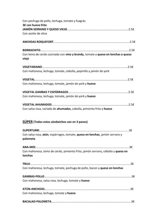 Con pechuga de pollo, lechuga, tomate y fuagrás
3€ con huevo frito
JAMÓN SERRANO Y QUESO VIEJO…………………………………………………………………………2.5€
Con aceite de oliva
ANCHOAS ROQUEFORT…………………………………………………………………………………………..2.5€
BORRACHITO………………………………………………………………………………………………………….2.5€
Con lomo de cerdo cocinado con vino y brandy, tomate y queso en lonchas o queso
viejo
VEGETARIANO………………………………………………………………………………………………………2.5€
Con mahonesa, lechuga, tomate, cebolla, pepinillo y jamón de york
VEGETAL……………………………………………………………………………………………………………….2.5€
Con mahonesa, lechuga, tomate, jamón de york y huevo
VEGETAL GAMBAS Y ESPÁRRAGOS……………………………………………………………………….2.5€
Con mahonesa, lechuga, tomate, jamón de york y huevo
VEGETAL AHUMADOS……………………………………………………………………………………………2.5€
Con salsa rosa, variado de ahumados, cebolla, pimiento frito y huevo
SÚPER (Todos estos sándwiches van en 3 panes)
SUPERTURRI…………………………………………………………………………………………………………..3€
Con salsa rosa, atún, espárragos, tomate, queso en lonchas, jamón serrano y
palometa
ANA-MOI………………………………………………………………………………………………………………..3€
Con mahonesa, lomo de cerdo, pimiento frito, jamón serrano, cebolla y queso en
lonchas
TRUJI………………………………………………………………………………………………………………………..3€
Con mahonesa, lechuga, tomate, pechuga de pollo, bacon y queso en lonchas
GAMBAS-POLLO………………………………………………………………………………………………………..3€
Con mahonesa, salsa rosa, lechuga, tomate y huevo
ATÚN-ANCHOAS………………………………………………………………………………………………………3€
Con mahonesa, lechuga, tomate y huevo
BACALAO-PALOMETA……………………………………………………………………………………………….3€
 