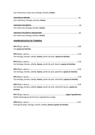 Con mahonesa o salsa rosa, lechuga, tomate y huevo
COCHINILLO-BACON…………………………………………………………………………………………………3€
Con mahonesa, lechuga, tomate y huevo
ANCHOAS-PALOMETA……………………………………………………………………………………………….3€
Con salsa rosa, lechuga, tomate y huevo
ANCHOAS-PALOMETA-ROQUEFORT…………………………………………………………………………3€
Con salsa rosa, lechuga, tomate y huevo
HAMBURGUESAS DE TERNERA
Nº1 (90 grs. aprox.)…………………………………………………………………………………………………1.8€
Con queso en lonchas
Nº2 (90 grs. aprox.)…………………………………………………………………………………………………2.5€
Con lechuga, tomate, cebolla, huevo, jamón de york y queso en lonchas
Nº3 (90 grs. aprox.)…………………………………………………………………………………………………2.5€
Con lechuga, tomate, cebolla, huevo, jamón de york, bacon y queso en lonchas
Nº4 (90 grs. aprox.)…………………………………………………………………………………………………2.5€
Con lechuga, tomate, cebolla, huevo, jamón de york, pepinillo y queso en lonchas
Nº5 (90 grs. aprox.)………………………………………………………………………………………………...2.5€
Con lechuga, tomate, cebolla, huevo, jamón de york, cochinillo y queso en lonchas
Nº6 (90 grs. aprox.)…………………………………………………………………………………………………3.3€
Con lechuga, tomate, cebolla, huevo, jamón de york, cochinillo, bacon y queso en
lonchas
Nº7 (90 grs. aprox.)………………………………………………………………………...Según ingredientes
Doble hamburguesa de ternera e ingredientes a elegir
Nº8 (90 grs. aprox.)………………………………………………………………………………………………..2.5€
Pechuga de pollo, lechuga, tomate, cebolla, huevo y queso en lonchas
 