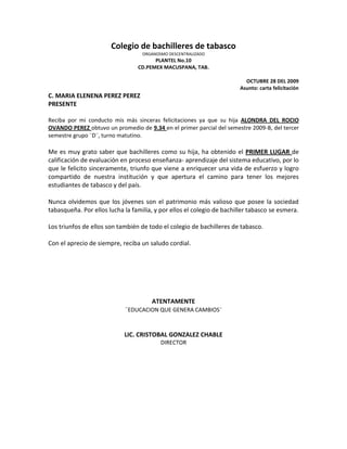 Colegio de bachilleres de tabasco<br />ORGANOSMO DESCENTRALIZADO<br />PLANTEL No.10<br />CD.PEMEX MACUSPANA, TAB.<br />OCTUBRE 28 DEL 2009<br />Asunto: carta felicitación<br />C. MARIA ELENENA PEREZ PEREZ<br />PRESENTE<br />Reciba por mi conducto mis más sinceras felicitaciones ya que su hija ALONDRA DEL ROCIO OVANDO PEREZ obtuvo un promedio de 9.34 en el primer parcial del semestre 2009-B, del tercer semestre grupo ¨D¨, turno matutino.<br />Me es muy grato saber que bachilleres como su hija, ha obtenido el PRIMER LUGAR de calificación de evaluación en proceso enseñanza- aprendizaje del sistema educativo, por lo que le felicito sinceramente, triunfo que viene a enriquecer una vida de esfuerzo y logro compartido de nuestra institución y que apertura el camino para tener los mejores estudiantes de tabasco y del país.<br />Nunca olvidemos que los jóvenes son el patrimonio más valioso que posee la sociedad tabasqueña. Por ellos lucha la familia, y por ellos el colegio de bachiller tabasco se esmera.<br />Los triunfos de ellos son también de todo el colegio de bachilleres de tabasco.<br />Con el aprecio de siempre, reciba un saludo cordial.<br />ATENTAMENTE<br />¨EDUCACION QUE GENERA CAMBIOS¨<br />LIC. CRISTOBAL GONZALEZ CHABLE<br />DIRECTOR<br />