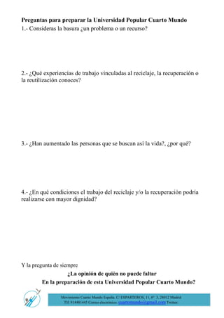 Preguntas para preparar la Universidad Popular Cuarto Mundo 
1.- Consideras la basura ¿un problema o un recurso? 
2.- ¿Qué experiencias de trabajo vinculadas al reciclaje, la recuperación o la reutilización conoces? 
3.- ¿Han aumentado las personas que se buscan así la vida?, ¿por qué? 
4.- ¿En qué condiciones el trabajo del reciclaje y/o la recuperación podría realizarse con mayor dignidad? 
Y la pregunta de siempre 
¿La opinión de quién no puede faltar 
En la preparación de esta Universidad Popular Cuarto Mundo? 
Movimiento Cuarto Mundo España. C/ ESPARTEROS, 11, 6º 3, 28012 Madrid 
Tlf: 914481445 Correo electrónico: cuartomundo@gmail.com Twitter: @atd4mundoesp 
 