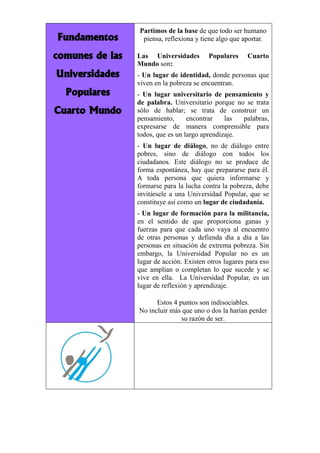 Fundamentos comunes de las Universidades Populares Cuarto Mundo 
Partimos de la base de que todo ser humano piensa, reflexiona y tiene algo que aportar. 
Las Universidades Populares Cuarto Mundo son: 
- Un lugar de identidad, donde personas que viven en la pobreza se encuentran. 
- Un lugar universitario de pensamiento y de palabra. Universitario porque no se trata sólo de hablar; se trata de construir un pensamiento, encontrar las palabras, expresarse de manera comprensible para todos, que es un largo aprendizaje. 
- Un lugar de diálogo, no de diálogo entre pobres, sino de diálogo con todos los ciudadanos. Este diálogo no se produce de forma espontánea, hay que prepararse para él. A toda persona que quiera informarse y formarse para la lucha contra la pobreza, debe invitársele a una Universidad Popular, que se constituye así como un lugar de ciudadanía. 
- Un lugar de formación para la militancia, en el sentido de que proporciona ganas y fuerzas para que cada uno vaya al encuentro de otras personas y defienda día a día a las personas en situación de extrema pobreza. Sin embargo, la Universidad Popular no es un lugar de acción. Existen otros lugares para eso que amplían o completan lo que sucede y se vive en ella. La Universidad Popular, es un lugar de reflexión y aprendizaje. 
Estos 4 puntos son indisociables. 
No incluir más que uno o dos la harían perder su razón de ser. 

