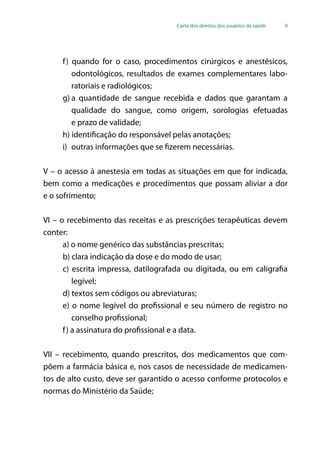Carta dos direitos dos usuários da saúde 9
f) quando for o caso, procedimentos cirúrgicos e anestésicos,
odontológicos, resultados de exames complementares labo-
ratoriais e radiológicos;
g)	a quantidade de sangue recebida e dados que garantam a
qualidade do sangue, como origem, sorologias efetuadas
e prazo de validade;
h) identificação do responsável pelas anotações;
i)	 outras informações que se fizerem necessárias.
V – o acesso à anestesia em todas as situações em que for indicada,
bem como a medicações e procedimentos que possam aliviar a dor
e o sofrimento;
VI – o recebimento das receitas e as prescrições terapêuticas devem
conter:
a) o nome genérico das substâncias prescritas;
b) clara indicação da dose e do modo de usar;
c) escrita impressa, datilografada ou digitada, ou em caligrafia
legível;
d) textos sem códigos ou abreviaturas;
e) o nome legível do profissional e seu número de registro no
conselho profissional;
f) a assinatura do profissional e a data.
VII – recebimento, quando prescritos, dos medicamentos que com-
põem a farmácia básica e, nos casos de necessidade de medicamen-
tos de alto custo, deve ser garantido o acesso conforme protocolos e
normas do Ministério da Saúde;
 