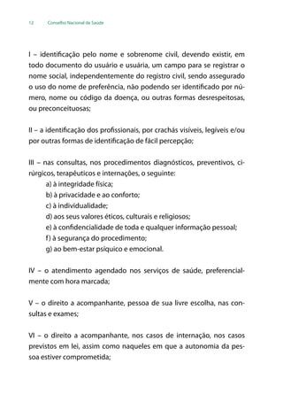 12 Conselho Nacional de Saúde
I – identificação pelo nome e sobrenome civil, devendo existir, em
todo documento do usuário e usuária, um campo para se registrar o
nome social, independentemente do registro civil, sendo assegurado
o uso do nome de preferência, não podendo ser identificado por nú-
mero, nome ou código da doença, ou outras formas desrespeitosas,
ou preconceituosas;
II – a identificação dos profissionais, por crachás visíveis, legíveis e/ou
por outras formas de identificação de fácil percepção;
III – nas consultas, nos procedimentos diagnósticos, preventivos, ci-
rúrgicos, terapêuticos e internações, o seguinte:
a) à integridade física;
b) à privacidade e ao conforto;
c) à individualidade;
d) aos seus valores éticos, culturais e religiosos;
e) à confidencialidade de toda e qualquer informação pessoal;
f) à segurança do procedimento;
g) ao bem-estar psíquico e emocional.
IV – o atendimento agendado nos serviços de saúde, preferencial-
mente com hora marcada;
V – o direito a acompanhante, pessoa de sua livre escolha, nas con-
sultas e exames;
VI – o direito a acompanhante, nos casos de internação, nos casos
previstos em lei, assim como naqueles em que a autonomia da pes-
soa estiver comprometida;
 