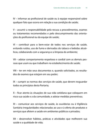 Carta dos direitos dos usuários da saúde 19
IV – informar ao profissional de saúde ou à equipe responsável sobre
qualquer fato que ocorra em relação a sua condição de saúde;
V – assumir a responsabilidade pela recusa a procedimentos, exames
ou tratamentos recomendados e pelo descumprimento das orienta-
ções do profissional ou da equipe de saúde;
VI – contribuir para o bem-estar de todos nos serviços de saúde,
evitando ruídos, uso de fumo e derivados do tabaco e bebidas alcoó-
licas, colaborando com a segurança e a limpeza do ambiente;
VII – adotar comportamento respeitoso e cordial com as demais pes-
soas que usam ou que trabalham no estabelecimento de saúde;
VIII – ter em mão seus documentos e, quando solicitados, os resulta-
dos de exames que estejam em seu poder;
IX – cumprir as normas dos serviços de saúde, que devem resguardar
todos os princípios desta Portaria;
X – ficar atento às situações de sua vida cotidiana que coloquem em
risco sua saúde e a da comunidade, e adotar medidas preventivas;
XI – comunicar aos serviços de saúde, às ouvidorias ou à Vigilância
Sanitária irregularidades relacionadas ao uso e à oferta de produtos e
serviços que afetem a saúde em ambientes públicos e privados;
XII – desenvolver hábitos, práticas e atividades que melhorem sua
saúde e a qualidade de vida;
 