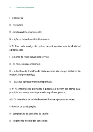 22 Conselho Nacional de Saúde
I – endereços;
II – telefones;
III – horários de funcionamento;
IV – ações e procedimentos disponíveis.
§ 3º Em cada serviço de saúde deverá constar, em local visível
à população:
I – o nome do responsável pelo serviço;
II – os nomes dos profissionais;
III – o horário de trabalho de cada membro da equipe, inclusive do
responsável pelo serviço;
IV – as ações e procedimentos disponíveis.
§ 4º As informações prestadas à população devem ser claras para
propiciar sua compreensão por toda e qualquer pessoa.
§ 5º Os conselhos de saúde deverão informar à população sobre:
I – formas de participação;
II – composição do conselho de saúde;
III – regimento interno dos conselhos;
 