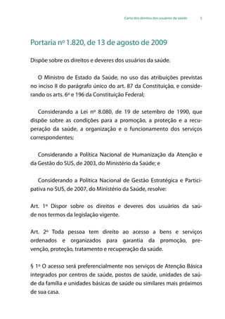 Carta dos direitos dos usuários da saúde 5
Portaria nº1.820, de 13 de agosto de 2009
Dispõe sobre os direitos e deveres dos usuários da saúde.
O Ministro de Estado da Saúde, no uso das atribuições previstas
no inciso II do parágrafo único do art. 87 da Constituição, e conside-
rando os arts. 6º e 196 da Constituição Federal;
Considerando a Lei nº 8.080, de 19 de setembro de 1990, que
dispõe sobre as condições para a promoção, a proteção e a recu-
peração da saúde, a organização e o funcionamento dos serviços
correspondentes;
Considerando a Política Nacional de Humanização da Atenção e
da Gestão do SUS, de 2003, do Ministério da Saúde; e
Considerando a Política Nacional de Gestão Estratégica e Partici-
pativa no SUS, de 2007, do Ministério da Saúde, resolve:
Art. 1º Dispor sobre os direitos e deveres dos usuários da saú-
de nos termos da legislação vigente.
Art. 2º Toda pessoa tem direito ao acesso a bens e serviços
ordenados e organizados para garantia da promoção, pre-
venção, proteção, tratamento e recuperação da saúde.
§ 1º O acesso será preferencialmente nos serviços de Atenção Básica
integrados por centros de saúde, postos de saúde, unidades de saú-
de da família e unidades básicas de saúde ou similares mais próximos
de sua casa.
 