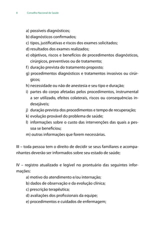 8 Conselho Nacional de Saúde
a)	possíveis diagnósticos;
b)	diagnósticos confirmados;
c)	tipos, justificativas e riscos dos exames solicitados;
d)	resultados dos exames realizados;
e)	objetivos, riscos e benefícios de procedimentos diagnósticos,
cirúrgicos, preventivos ou de tratamento;
f)	duração prevista do tratamento proposto;
g) procedimentos diagnósticos e tratamentos invasivos ou cirúr-
gicos;
h)	necessidade ou não de anestesia e seu tipo e duração;
i)	 partes do corpo afetadas pelos procedimentos, instrumental
a ser utilizado, efeitos colaterais, riscos ou consequências in-
desejáveis;
j)	 duração prevista dos procedimentos e tempo de recuperação;
k)	evolução provável do problema de saúde;
l)	 informações sobre o custo das intervenções das quais a pes-
soa se beneficiou;
m) outras informações que forem necessárias.
III – toda pessoa tem o direito de decidir se seus familiares e acompa-
nhantes deverão ser informados sobre seu estado de saúde;
IV – registro atualizado e legível no prontuário das seguintes infor-
mações:
a) motivo do atendimento e/ou internação;
b) dados de observação e da evolução clínica;
c) prescrição terapêutica;
d) avaliações dos profissionais da equipe;
e) procedimentos e cuidados de enfermagem;
 
