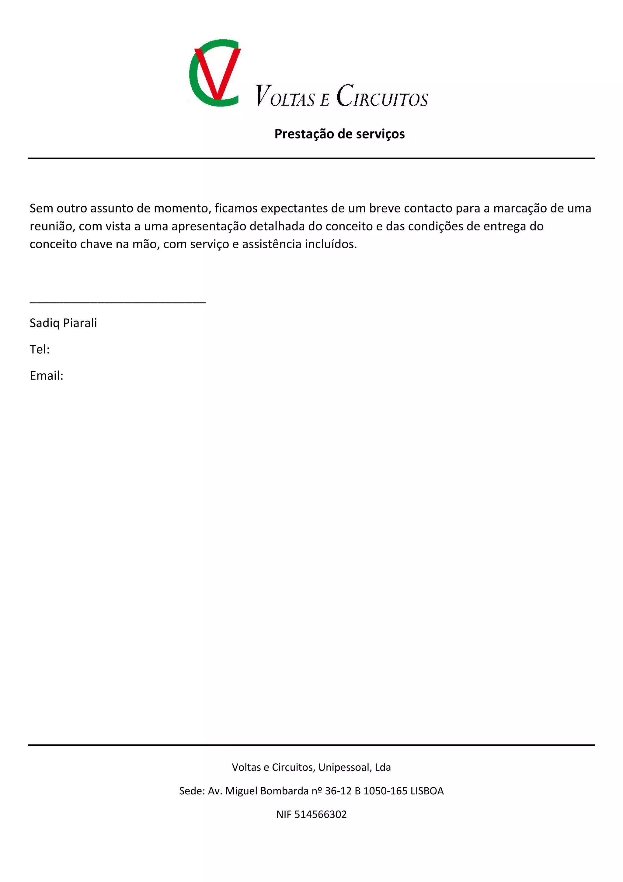 Prestação de serviços
Voltas e Circuitos, Unipessoal, Lda
Sede: Av. Miguel Bombarda nº 36-12 B 1050-165 LISBOA
NIF 514566302
Sem outro assunto de momento, ficamos expectantes de um breve contacto para a marcação de uma
reunião, com vista a uma apresentação detalhada do conceito e das condições de entrega do
conceito chave na mão, com serviço e assistência incluídos.
__________________________
Sadiq Piarali
Tel:
Email:
 