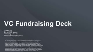 VC Fundraising Deck
[NAMES]
XXX-XXX-XXXX
xxxxxx@company.com
The following terms apply to your use of this document and your agreement to
these terms is required before you are permitted to use this document. This
document is provided for your reference only by eShares, Inc. dba Carta, Inc.
(“Carta”) and is not intended to serve as legal, tax, or financial advice. USE OF
THIS DOCUMENT IS ENTIRELY AT YOUR OWN RISK. This document is provided
“as is” without warranty of any kind, either express, implied, or statutory, including
without limitation, warranties of merchantability, fitness for a particular purpose,
satisfactory purpose, title or noninfringement. Some jurisdictions do not allow the
exclusion of implied warranties, so these exclusions may not apply to you.
 