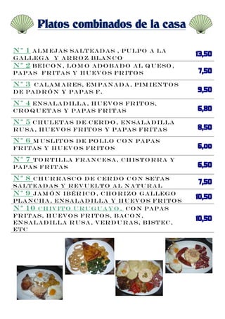 Platos combinados de la casa

Nº 1  a lm eja s sa lt ea d a s , pu lpo a la
g a lleg a y a r r o z b la n c o
N º 2 B eic o n , lo m o a d o b a d o a l q u eso ,
pa pa s fr it a s y h u ev o s fr it o s

Nº 3  C a la m a r es, em pa n a d a , pim ien t o s
d e pa d r ó n y pa pa s f.

Nº 4  En sa la d illa , h u ev o s fr it o s,
c r o q u et a s y pa pa s fr it a s

Nº 5  c h u let a s d e c er d o , en sa la d illa
r u sa , h u ev o s fr it o s y pa pa s fr it a s

Nº 6  M u slit o s d e po llo c o n pa pa s
fr it a s y h u ev o s fr it o s

Nº 7  t o r t illa fr a n c esa , c h ist o r r a y
pa pa s fr it a s

Nº 8  c h u r r a sc o d e c er d o c o n set a s
sa lt ea d a s y r ev u elt o a l n a t u r a l
N º 9 ja m ó n ib ér ic o , c h o r izo g a lleg o
pla n c h a , en sa la d illa y h u ev o s fr it o s
N º 10 c h iv it o u r u g u a y o , C O N PA PA S
FR IT A S, H U EV O S FR IT O S, B A C O N ,
EN SA LA D ILLA R U SA , V ER D U R A S, B IST EC ,
ET C
 