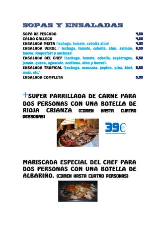 SOPAS Y ENSALADAS
SOPA DE PESCADO
CALDO GALLEGO
ENSALADA MIXTA (lechuga, tomate, cebolla atún)
ENSALADA VEROL ( lechuga, tomate, cebolla, atún, salmón,
huevo, Roquefort y anchoas)
ENSALADA DEL CHEF (Lechuga, tomate, cebolla, espárragos,
jamón, queso, aguacate, aceituna, atún y huevo).
ENSALADA TROPICAL (Lechuga, manzana, pepino, piña, kiwi,
maíz, etc.)
ENSALADA COMPLETA




+SUPER PARRILLADA DE CARNE PARA
DOS PERSONAS CON UNA BOTELLA DE
RIOJA CRIANZA.


                                                 €

MARISCADA ESPECIAL DEL CHEF PARA
DOS PERSONAS CON UNA BOTELLA DE
ALBARIÑO.
 