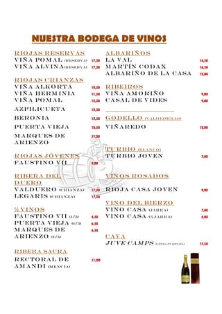 NUESTRA BODEGA DE VINOS
R io ja s R eser v a s                 A lb a r iñ o s
V iñ a Po m a l (r eser v a)   17,50   La V a l                                      14,50
V iñ a A lv in a (r eser va)   17,50   M a r t ín C o d a x                          16,50
                                       A lb a r iñ o d e la c a sa                   12,00
R io ja s C r ia n za s
V iñ a A lk o r t a            10,50   R ib eir o s
V iñ a H er m in ia            11,50   V iñ a A m o r iñ o                            9,00
V iñ a Po m a l                12,50   C a sa l d e v id es                           9,00

A zpilic u et a                12,50

B er o n ia                    12,50   G o d ello      (V A LD EO R R A S)

Pu er t a v ieja               10,50   V IÑ A r Ed O                                 12,00

m a r q u es d e               11,50
a r ien zo
                                       T u r b io (B LA N C O )
R io ja s jó v en es                   T u r b io jo v en                             7,00
Fa u st in o V II              9,00


R ib er a d el                         V in o s R o sa d o s
D u er o
V a ld u er o (c r ia n za )   17,50   R io ja c a sa jo v en                         9,00
Leg a r is (c r ia n za )      17,50
                                       V in o D el B ier zo
½ V in o s                             V in o c a sa (ja r r a )                      7,00
Fa u st in o V II (1/3)        4,50    V in o c a sa (½ ja r r a )                    4,00
Pu er t a V ieja (1/3)         6,50
M a r q u es d e               6,50
A r ien zo (1/3)                       Cava
                                       Ju ve c a m ps       (c in t a pu rpu r a )   17,50

R IB ER A SA C R A
R EC T O R A L D E             11,OO
A M A N D I (M EN C ÍA )
 