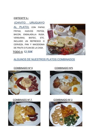 OFERTA:
(CHIVITO         URUGUAYO
AL PLATO),         CON      PAPAS
FRITAS,     HUEVOS         FRITOS,
BACON,     ENSALADILLA      RUSA,
VERDURAS,        BISTEC,     ETC.
INCLUIDO    UN    REFRESCO      O
CERVEZA, PAN Y MACEDONIA
DE FRUTA O FLAN DE LA CASA.

TODO A 12,50€

ALGUNOS DE NUESTROS PLATOS COMBINADOS


COMBINADO Nº 9                       COMBINADO Nº5




COMBINADO Nº 7                       COMBINADO Nº 3
 