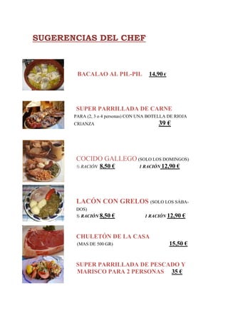 SUGERENCIAS DEL CHEF



        BACALAO AL PIL-PIL             14,90 €




       SUPER PARRILLADA DE CARNE
       PARA (2, 3 o 4 personas) CON UNA BOTELLA DE RIOJA
       CRIANZA                             39 €




       COCIDO GALLEGO (SOLO LOS DOMINGOS)
       ½ RACIÓN   8,50 €           1 RACIÓN 12,90   €




       LACÓN CON GRELOS (SOLO LOS SÁBA-
       DOS)
       ½ RACIÓN 8,50   €             1 RACIÓN 12,90     €


       CHULETÓN DE LA CASA
        (MAS DE 500 GR)                          15,50 €


       SUPER PARRILLADA DE PESCADO Y
       MARISCO PARA 2 PERSONAS 35 €
 