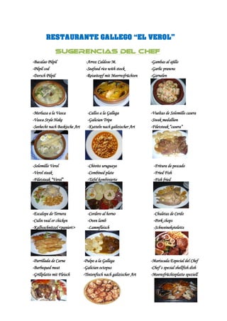 RESTAURANTE GALLEGO “EL VEROL”

              SUGERENCIAS DEL CHEF
-Bacalao Pilpil                 -Arroz Caldoso M.                  -Gambas al ajillo
-Pilpil cod                     -Seafood rice with stock           -Garlic prawns
-Dorsch Pilpil                  -Reiseitopf mit Meerresfrüchten    -Garnelen




-Merluza a la Vasca              -Callos a la Gallega              -Vueltas de Solomillo casera
-Vasca Style Hake                -Galician Tripe                   -Steak medallion
-Seehecht nach Baskische Art     -Kutteln nach galizischer Art     -Filetsteak “casera”




-Solomillo Verol                 -Chivito uruguayo                  -Fritura de pescado
-Verol steak                     -Combined plate                    -Fried Fish
-Filetsteak “Verol”              -Tafel kombinierte                 -Fish fried




-Escalope de Ternera             -Cordero al horno                  -Chuletas de Cerdo
-Culin veal or chicken           -Oven lamb                         -Pork chops
-Kalbsschnitzel <paniert>        -Lammfleisch                       -Schweinekoteletts




-Parrillada de Carne           -Pulpo a la Gallega                 -Mariscada Especial del Chef
-Barbequed meat                -Galician octopus                   -Chef´s special shellfish dish
-Grillplatte mit Fleisch       -Tintenfisch nach galizischer Art   -Meeresfrüchteplatte speziell
 