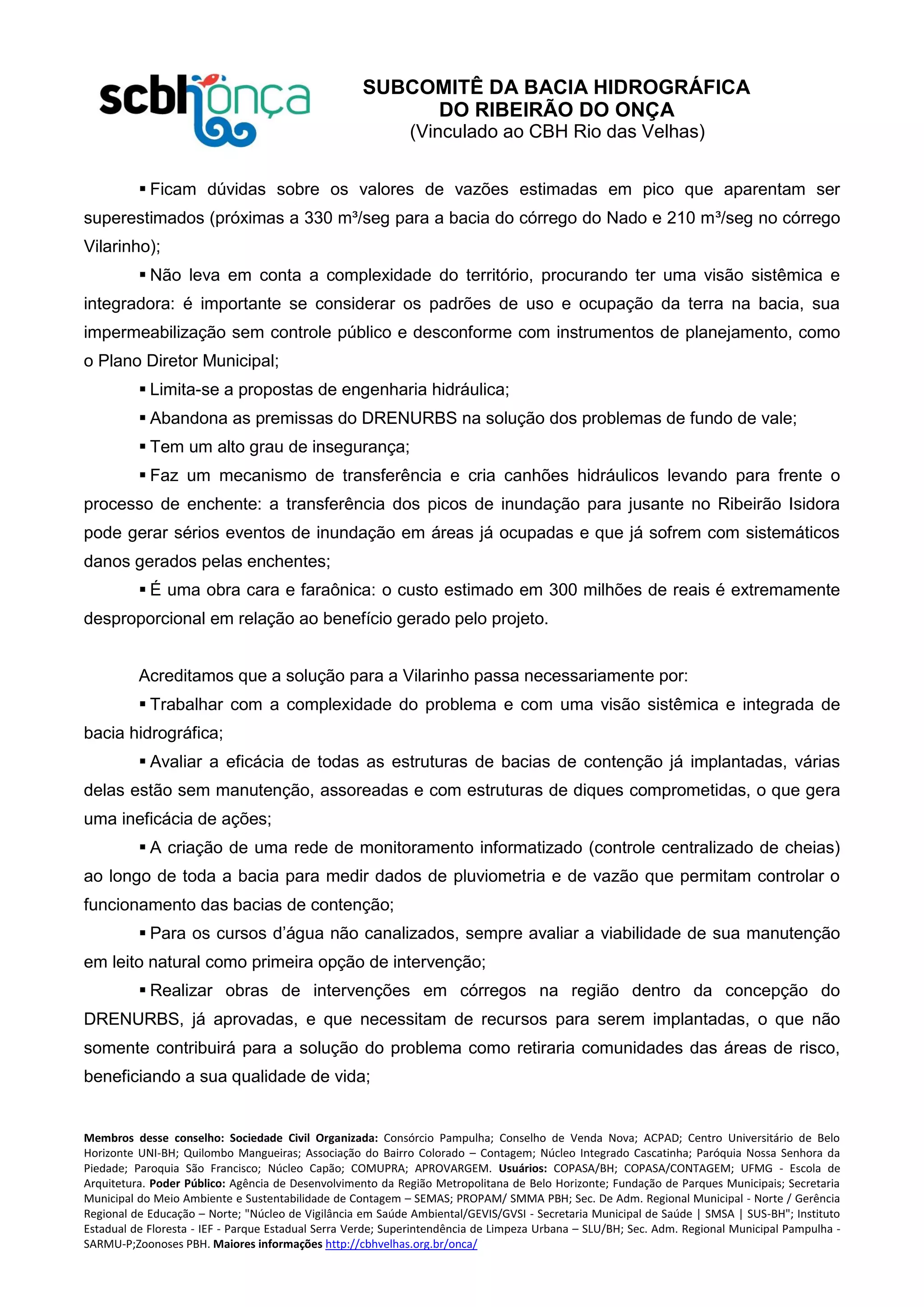 SUBCOMITÊ DA BACIA HIDROGRÁFICA
DO RIBEIRÃO DO ONÇA
(Vinculado ao CBH Rio das Velhas)
Membros desse conselho: Sociedade Civil Organizada: Consórcio Pampulha; Conselho de Venda Nova; ACPAD; Centro Universitário de Belo
Horizonte UNI-BH; Quilombo Mangueiras; Associação do Bairro Colorado – Contagem; Núcleo Integrado Cascatinha; Paróquia Nossa Senhora da
Piedade; Paroquia São Francisco; Núcleo Capão; COMUPRA; APROVARGEM. Usuários: COPASA/BH; COPASA/CONTAGEM; UFMG - Escola de
Arquitetura. Poder Público: Agência de Desenvolvimento da Região Metropolitana de Belo Horizonte; Fundação de Parques Municipais; Secretaria
Municipal do Meio Ambiente e Sustentabilidade de Contagem – SEMAS; PROPAM/ SMMA PBH; Sec. De Adm. Regional Municipal - Norte / Gerência
Regional de Educação – Norte; "Núcleo de Vigilância em Saúde Ambiental/GEVIS/GVSI - Secretaria Municipal de Saúde | SMSA | SUS-BH"; Instituto
Estadual de Floresta - IEF - Parque Estadual Serra Verde; Superintendência de Limpeza Urbana – SLU/BH; Sec. Adm. Regional Municipal Pampulha -
SARMU-P;Zoonoses PBH. Maiores informações http://cbhvelhas.org.br/onca/
 Ficam dúvidas sobre os valores de vazões estimadas em pico que aparentam ser
superestimados (próximas a 330 m³/seg para a bacia do córrego do Nado e 210 m³/seg no córrego
Vilarinho);
 Não leva em conta a complexidade do território, procurando ter uma visão sistêmica e
integradora: é importante se considerar os padrões de uso e ocupação da terra na bacia, sua
impermeabilização sem controle público e desconforme com instrumentos de planejamento, como
o Plano Diretor Municipal;
 Limita-se a propostas de engenharia hidráulica;
 Abandona as premissas do DRENURBS na solução dos problemas de fundo de vale;
 Tem um alto grau de insegurança;
 Faz um mecanismo de transferência e cria canhões hidráulicos levando para frente o
processo de enchente: a transferência dos picos de inundação para jusante no Ribeirão Isidora
pode gerar sérios eventos de inundação em áreas já ocupadas e que já sofrem com sistemáticos
danos gerados pelas enchentes;
 É uma obra cara e faraônica: o custo estimado em 300 milhões de reais é extremamente
desproporcional em relação ao benefício gerado pelo projeto.
Acreditamos que a solução para a Vilarinho passa necessariamente por:
 Trabalhar com a complexidade do problema e com uma visão sistêmica e integrada de
bacia hidrográfica;
 Avaliar a eficácia de todas as estruturas de bacias de contenção já implantadas, várias
delas estão sem manutenção, assoreadas e com estruturas de diques comprometidas, o que gera
uma ineficácia de ações;
 A criação de uma rede de monitoramento informatizado (controle centralizado de cheias)
ao longo de toda a bacia para medir dados de pluviometria e de vazão que permitam controlar o
funcionamento das bacias de contenção;
 Para os cursos d’água não canalizados, sempre avaliar a viabilidade de sua manutenção
em leito natural como primeira opção de intervenção;
 Realizar obras de intervenções em córregos na região dentro da concepção do
DRENURBS, já aprovadas, e que necessitam de recursos para serem implantadas, o que não
somente contribuirá para a solução do problema como retiraria comunidades das áreas de risco,
beneficiando a sua qualidade de vida;
 
