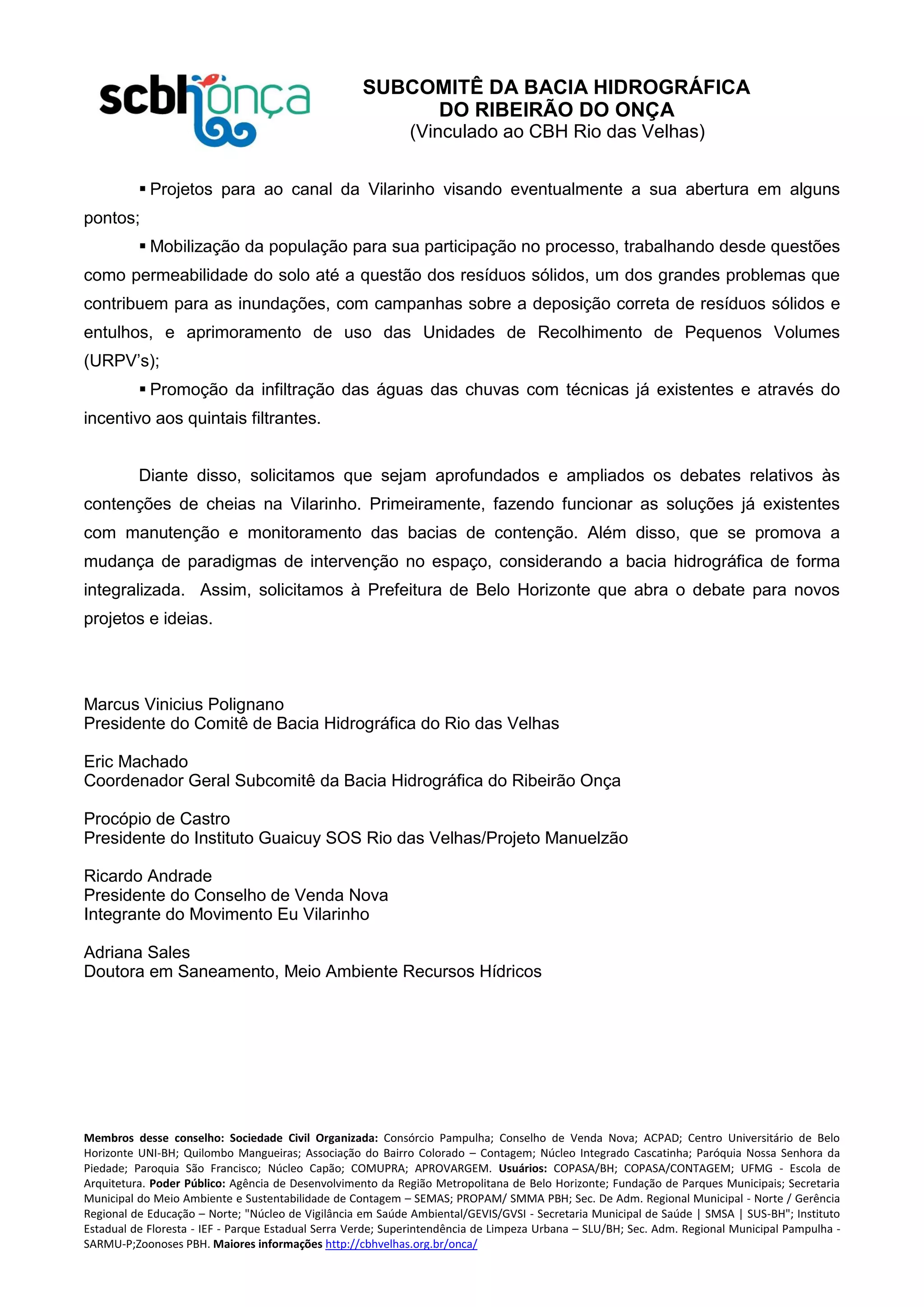 SUBCOMITÊ DA BACIA HIDROGRÁFICA
DO RIBEIRÃO DO ONÇA
(Vinculado ao CBH Rio das Velhas)
Membros desse conselho: Sociedade Civil Organizada: Consórcio Pampulha; Conselho de Venda Nova; ACPAD; Centro Universitário de Belo
Horizonte UNI-BH; Quilombo Mangueiras; Associação do Bairro Colorado – Contagem; Núcleo Integrado Cascatinha; Paróquia Nossa Senhora da
Piedade; Paroquia São Francisco; Núcleo Capão; COMUPRA; APROVARGEM. Usuários: COPASA/BH; COPASA/CONTAGEM; UFMG - Escola de
Arquitetura. Poder Público: Agência de Desenvolvimento da Região Metropolitana de Belo Horizonte; Fundação de Parques Municipais; Secretaria
Municipal do Meio Ambiente e Sustentabilidade de Contagem – SEMAS; PROPAM/ SMMA PBH; Sec. De Adm. Regional Municipal - Norte / Gerência
Regional de Educação – Norte; "Núcleo de Vigilância em Saúde Ambiental/GEVIS/GVSI - Secretaria Municipal de Saúde | SMSA | SUS-BH"; Instituto
Estadual de Floresta - IEF - Parque Estadual Serra Verde; Superintendência de Limpeza Urbana – SLU/BH; Sec. Adm. Regional Municipal Pampulha -
SARMU-P;Zoonoses PBH. Maiores informações http://cbhvelhas.org.br/onca/
 Projetos para ao canal da Vilarinho visando eventualmente a sua abertura em alguns
pontos;
 Mobilização da população para sua participação no processo, trabalhando desde questões
como permeabilidade do solo até a questão dos resíduos sólidos, um dos grandes problemas que
contribuem para as inundações, com campanhas sobre a deposição correta de resíduos sólidos e
entulhos, e aprimoramento de uso das Unidades de Recolhimento de Pequenos Volumes
(URPV’s);
 Promoção da infiltração das águas das chuvas com técnicas já existentes e através do
incentivo aos quintais filtrantes.
Diante disso, solicitamos que sejam aprofundados e ampliados os debates relativos às
contenções de cheias na Vilarinho. Primeiramente, fazendo funcionar as soluções já existentes
com manutenção e monitoramento das bacias de contenção. Além disso, que se promova a
mudança de paradigmas de intervenção no espaço, considerando a bacia hidrográfica de forma
integralizada. Assim, solicitamos à Prefeitura de Belo Horizonte que abra o debate para novos
projetos e ideias.
Marcus Vinicius Polignano
Presidente do Comitê de Bacia Hidrográfica do Rio das Velhas
Eric Machado
Coordenador Geral Subcomitê da Bacia Hidrográfica do Ribeirão Onça
Procópio de Castro
Presidente do Instituto Guaicuy SOS Rio das Velhas/Projeto Manuelzão
Ricardo Andrade
Presidente do Conselho de Venda Nova
Integrante do Movimento Eu Vilarinho
Adriana Sales
Doutora em Saneamento, Meio Ambiente Recursos Hídricos
 