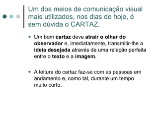 Um dos meios de comunicação visual mais utilizados, nos dias de hoje, é sem dúvida o CARTAZ. Um bom  cartaz  deve  atrair o olhar do observador  e, imediatamente, transmitir-lhe a  ideia desejada  através de uma relação perfeita entre o  texto  e a  imagem .  A leitura do cartaz faz-se com as pessoas em andamento e, como tal, durante um tempo muito curto. 