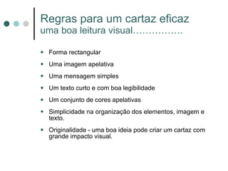 Regras para um cartaz eficaz uma boa leitura visual……………. Forma rectangular Uma imagem apelativa Uma mensagem simples  Um texto curto e com boa legibilidade Um conjunto de cores apelativas Simplicidade na organização dos elementos, imagem e texto. Originalidade - uma boa ideia pode criar um cartaz com grande impacto visual. 