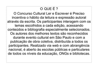 O QUE É ?
    O Concurso Cultural Ler e Escrever é Preciso
   incentiva o hábito da leitura e expressão autoral
através da escrita. Os participantes interagem com os
     temas escolhidos a cada edição, acessando
conteúdos e bibliografia especialmente selecionados.
  Os autores dos melhores textos são reconhecidos
    durante evento cultural em São Paulo e com a
  publicação de obra coletiva, distribuída a todos os
 participantes. Realizado via web e com abrangência
 nacional, é aberto às escolas públicas e particulares
de todos os níveis da educação, ONGs e bibliotecas.
 