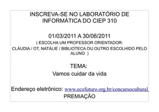 INSCREVA-SE NO LABORATÓRIO DE
           INFORMÁTICA DO CIEP 310

               01/03/2011 A 30/06/2011
           ( ESCOLHA UM PROFESSOR ORIENTADOR:
CLÁUDIA / OT, NATÁLIE / BIBLIOTECA OU OUTRO ESCOLHIDO PELO
                            ALUNO )


                      TEMA:
                 Vamos cuidar da vida

Endereço eletrônico: www.ecofuturo.org.br/concursocultural
                      PREMIAÇÃO
 