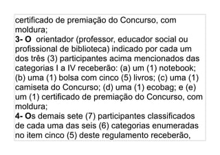 certificado de premiação do Concurso, com
moldura;
3- O orientador (professor, educador social ou
profissional de biblioteca) indicado por cada um
dos três (3) participantes acima mencionados das
categorias I a IV receberão: (a) um (1) notebook;
(b) uma (1) bolsa com cinco (5) livros; (c) uma (1)
camiseta do Concurso; (d) uma (1) ecobag; e (e)
um (1) certificado de premiação do Concurso, com
moldura;
4- Os demais sete (7) participantes classificados
de cada uma das seis (6) categorias enumeradas
no item cinco (5) deste regulamento receberão,
 