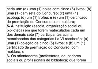cada um: (a) uma (1) bolsa com cinco (5) livros; (b)
uma (1) camiseta do Concurso; (c) uma (1)
ecobag; (d) um (1) troféu; e (e) um (1) certificado
de premiação do Concurso com moldura;
5- A instituição (escola, organização social ou
biblioteca) em que forem matriculados cada um
dos demais sete (7) participantes acima
mencionados das categorias I a VI receberão: (a)
uma (1) coleção de cinco (5) livros; e (b) um (1)
certificado de premiação do Concurso, com
moldura; e
6- Os orientadores (professores, educadores
sociais ou profissionais de biblioteca) que forem
 