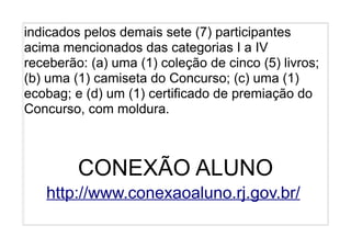 indicados pelos demais sete (7) participantes
acima mencionados das categorias I a IV
receberão: (a) uma (1) coleção de cinco (5) livros;
(b) uma (1) camiseta do Concurso; (c) uma (1)
ecobag; e (d) um (1) certificado de premiação do
Concurso, com moldura.



         CONEXÃO ALUNO
   http://www.conexaoaluno.rj.gov.br/
 