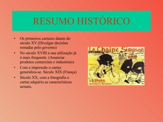 RESUMO HISTÓRICO Os primeiros cartazes datam do século XV.(Divulgar decisões tomadas pelo governo) No século XVIII a sua utilização já é mais frequente. (Anunciar produtos comerciais e industriais) Com a impressão o cartaz generaliza-se. Século XIX (França) Século XX, com a fotografia o cartaz adquiriu as características actuais. 