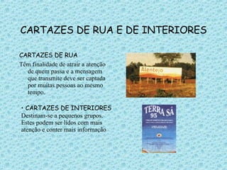CARTAZES DE RUA E DE INTERIORES CARTAZES DE RUA Têm finalidade de atrair a atenção de quem passa e a mensagem que transmite deve ser captada por muitas pessoas ao mesmo tempo. CARTAZES DE INTERIORES Destinam-se a pequenos grupos. Estes podem ser lidos com mais atenção e conter mais informação 