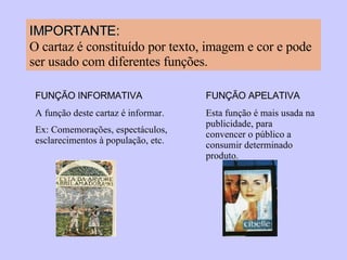 IMPORTANTE:   O cartaz é constituído por texto, imagem e cor e pode ser usado com diferentes funções. FUNÇÃO INFORMATIVA A função deste cartaz é informar. Ex: Comemorações, espectáculos, esclarecimentos à população, etc. FUNÇÃO APELATIVA Esta função é mais usada na publicidade, para convencer o público a consumir determinado produto. 