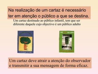 Na realização de um cartaz é necessário ter em atenção o público a que se destina. Um cartaz destinado ao público infantil, tem que ser diferente daquele cujo objectivo é um público adulto Um cartaz deve atrair a atenção do observador e transmitir a sua mensagem de forma eficaz. 