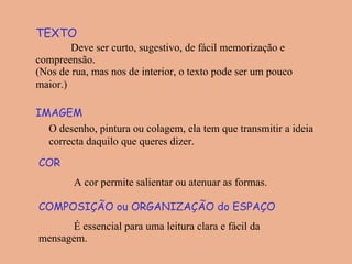 TEXTO Deve ser curto, sugestivo, de fácil memorização e compreensão. (Nos de rua, mas nos de interior, o texto pode ser um pouco maior.)   IMAGEM O desenho, pintura ou colagem, ela tem que transmitir a ideia correcta daquilo que queres dizer.   COR  A cor permite salientar ou atenuar as formas. COMPOSIÇÃO ou ORGANIZAÇÃO do ESPAÇO É essencial para uma leitura clara e fácil da mensagem. 