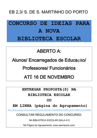 EB 2,3/ S. DE S. MARTINHO DO PORTO

 CONCURSO DE IDEIAS PARA
          A NOVA
    BIBLIOTECA ESCOLAR

                               ABERTO A:
     Alunos/ Encarregados de Educação/
                Professores/ Funcionários
                 ATÉ 16 DE NOVEMBRO

         ENTREGAR PROPOSTA(S) NA
           BIBLIOTECA ESCOLAR
                    OU
     EM LINHA (página do Agrupamento)
(https://docs.google.com/spreadsheet/viewform?formkey=dEZMd0FEem9BSEU4Qk13R0tWc2xaT0E6MQ


         CONSULTAR REGULAMENTO DO CONCURSO:
                      NA BIBLIOTECA ESCOLAR (SALA A1)/

                NA Página do Agrupamento: www.aesmporto.com/
 
