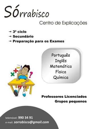  3º ciclo
   Secundário
   Preparação para os Exames



                               Português
                                 Inglês
                               Matemática
                                 Física
                                Química



                       Professores Licenciados
                              Grupos pequenos



telemóvel: 990 34 91
e-mail: sorrabisco@gmail.com
 